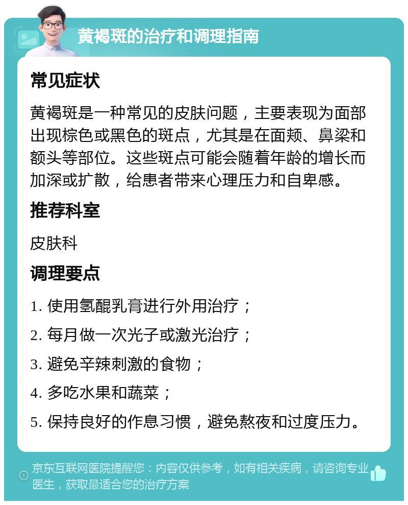 黄褐斑的治疗和调理指南 常见症状 黄褐斑是一种常见的皮肤问题，主要表现为面部出现棕色或黑色的斑点，尤其是在面颊、鼻梁和额头等部位。这些斑点可能会随着年龄的增长而加深或扩散，给患者带来心理压力和自卑感。 推荐科室 皮肤科 调理要点 1. 使用氢醌乳膏进行外用治疗； 2. 每月做一次光子或激光治疗； 3. 避免辛辣刺激的食物； 4. 多吃水果和蔬菜； 5. 保持良好的作息习惯，避免熬夜和过度压力。