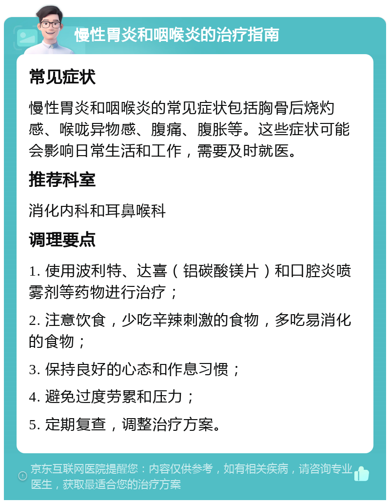 慢性胃炎和咽喉炎的治疗指南 常见症状 慢性胃炎和咽喉炎的常见症状包括胸骨后烧灼感、喉咙异物感、腹痛、腹胀等。这些症状可能会影响日常生活和工作，需要及时就医。 推荐科室 消化内科和耳鼻喉科 调理要点 1. 使用波利特、达喜（铝碳酸镁片）和口腔炎喷雾剂等药物进行治疗； 2. 注意饮食，少吃辛辣刺激的食物，多吃易消化的食物； 3. 保持良好的心态和作息习惯； 4. 避免过度劳累和压力； 5. 定期复查，调整治疗方案。