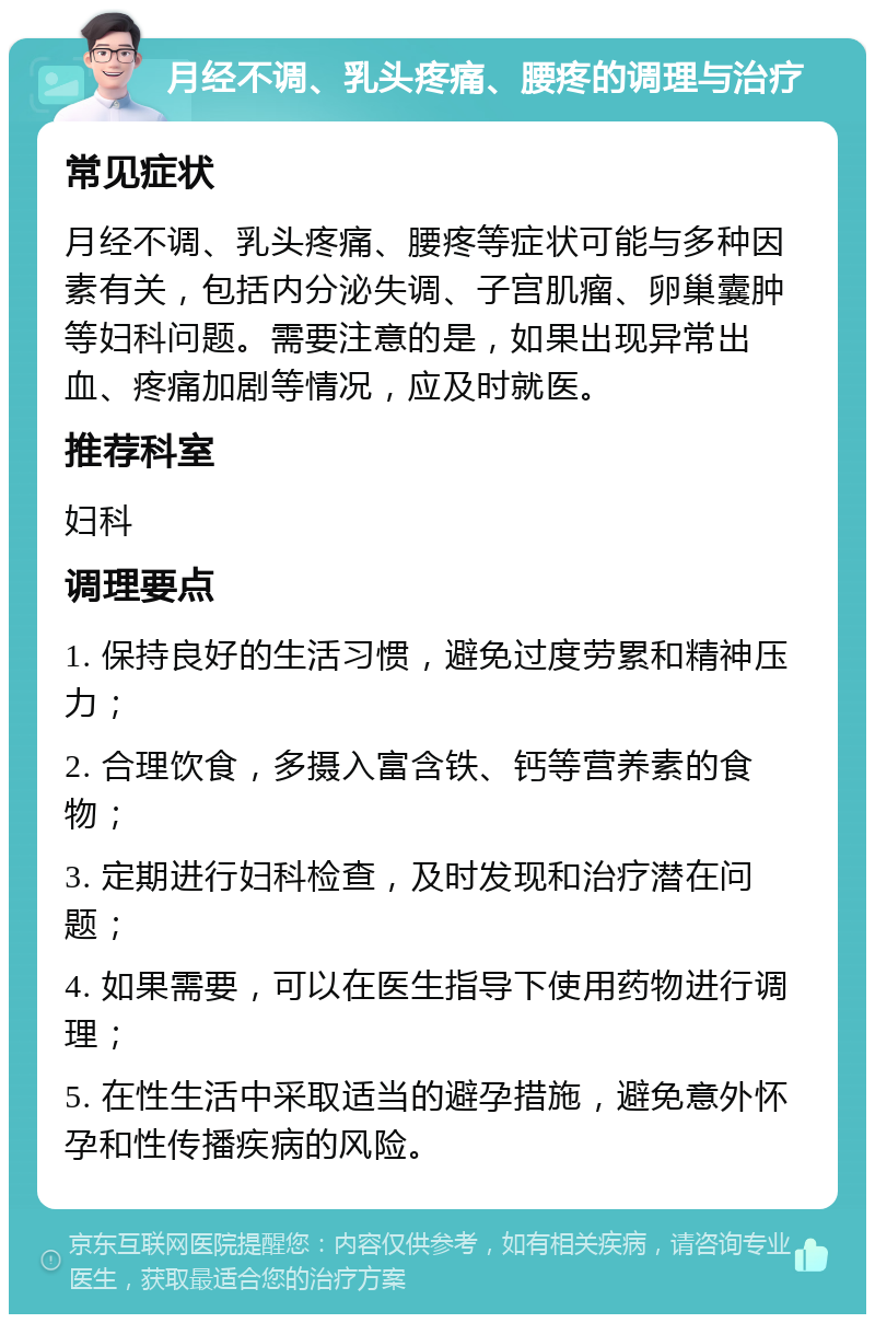 月经不调、乳头疼痛、腰疼的调理与治疗 常见症状 月经不调、乳头疼痛、腰疼等症状可能与多种因素有关，包括内分泌失调、子宫肌瘤、卵巢囊肿等妇科问题。需要注意的是，如果出现异常出血、疼痛加剧等情况，应及时就医。 推荐科室 妇科 调理要点 1. 保持良好的生活习惯，避免过度劳累和精神压力； 2. 合理饮食，多摄入富含铁、钙等营养素的食物； 3. 定期进行妇科检查，及时发现和治疗潜在问题； 4. 如果需要，可以在医生指导下使用药物进行调理； 5. 在性生活中采取适当的避孕措施，避免意外怀孕和性传播疾病的风险。