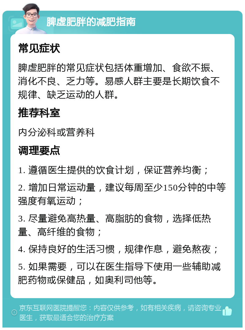 脾虚肥胖的减肥指南 常见症状 脾虚肥胖的常见症状包括体重增加、食欲不振、消化不良、乏力等。易感人群主要是长期饮食不规律、缺乏运动的人群。 推荐科室 内分泌科或营养科 调理要点 1. 遵循医生提供的饮食计划，保证营养均衡； 2. 增加日常运动量，建议每周至少150分钟的中等强度有氧运动； 3. 尽量避免高热量、高脂肪的食物，选择低热量、高纤维的食物； 4. 保持良好的生活习惯，规律作息，避免熬夜； 5. 如果需要，可以在医生指导下使用一些辅助减肥药物或保健品，如奥利司他等。