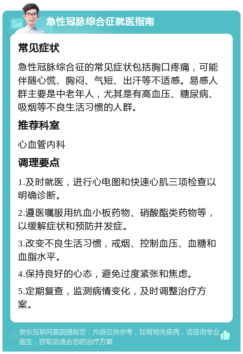 急性冠脉综合征就医指南 常见症状 急性冠脉综合征的常见症状包括胸口疼痛，可能伴随心慌、胸闷、气短、出汗等不适感。易感人群主要是中老年人，尤其是有高血压、糖尿病、吸烟等不良生活习惯的人群。 推荐科室 心血管内科 调理要点 1.及时就医，进行心电图和快速心肌三项检查以明确诊断。 2.遵医嘱服用抗血小板药物、硝酸酯类药物等，以缓解症状和预防并发症。 3.改变不良生活习惯，戒烟、控制血压、血糖和血脂水平。 4.保持良好的心态，避免过度紧张和焦虑。 5.定期复查，监测病情变化，及时调整治疗方案。