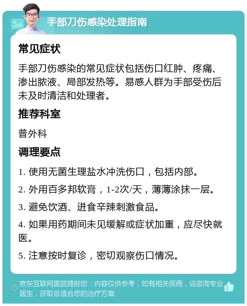 手部刀伤感染处理指南 常见症状 手部刀伤感染的常见症状包括伤口红肿、疼痛、渗出脓液、局部发热等。易感人群为手部受伤后未及时清洁和处理者。 推荐科室 普外科 调理要点 1. 使用无菌生理盐水冲洗伤口，包括内部。 2. 外用百多邦软膏，1-2次/天，薄薄涂抹一层。 3. 避免饮酒、进食辛辣刺激食品。 4. 如果用药期间未见缓解或症状加重，应尽快就医。 5. 注意按时复诊，密切观察伤口情况。