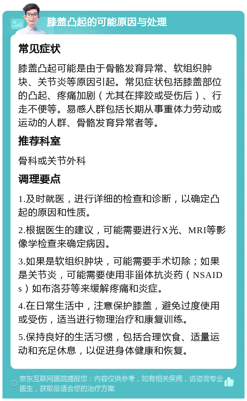 膝盖凸起的可能原因与处理 常见症状 膝盖凸起可能是由于骨骼发育异常、软组织肿块、关节炎等原因引起。常见症状包括膝盖部位的凸起、疼痛加剧（尤其在摔跤或受伤后）、行走不便等。易感人群包括长期从事重体力劳动或运动的人群、骨骼发育异常者等。 推荐科室 骨科或关节外科 调理要点 1.及时就医，进行详细的检查和诊断，以确定凸起的原因和性质。 2.根据医生的建议，可能需要进行X光、MRI等影像学检查来确定病因。 3.如果是软组织肿块，可能需要手术切除；如果是关节炎，可能需要使用非甾体抗炎药（NSAIDs）如布洛芬等来缓解疼痛和炎症。 4.在日常生活中，注意保护膝盖，避免过度使用或受伤，适当进行物理治疗和康复训练。 5.保持良好的生活习惯，包括合理饮食、适量运动和充足休息，以促进身体健康和恢复。