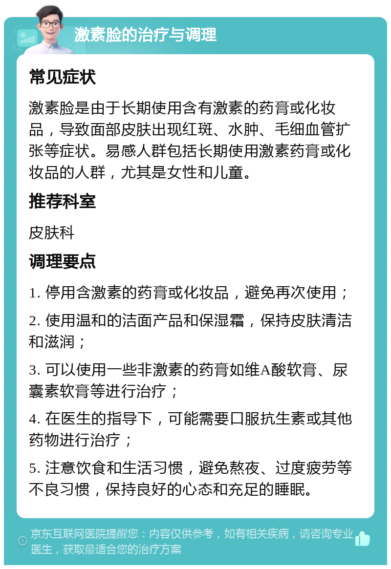 激素脸的治疗与调理 常见症状 激素脸是由于长期使用含有激素的药膏或化妆品，导致面部皮肤出现红斑、水肿、毛细血管扩张等症状。易感人群包括长期使用激素药膏或化妆品的人群，尤其是女性和儿童。 推荐科室 皮肤科 调理要点 1. 停用含激素的药膏或化妆品，避免再次使用； 2. 使用温和的洁面产品和保湿霜，保持皮肤清洁和滋润； 3. 可以使用一些非激素的药膏如维A酸软膏、尿囊素软膏等进行治疗； 4. 在医生的指导下，可能需要口服抗生素或其他药物进行治疗； 5. 注意饮食和生活习惯，避免熬夜、过度疲劳等不良习惯，保持良好的心态和充足的睡眠。