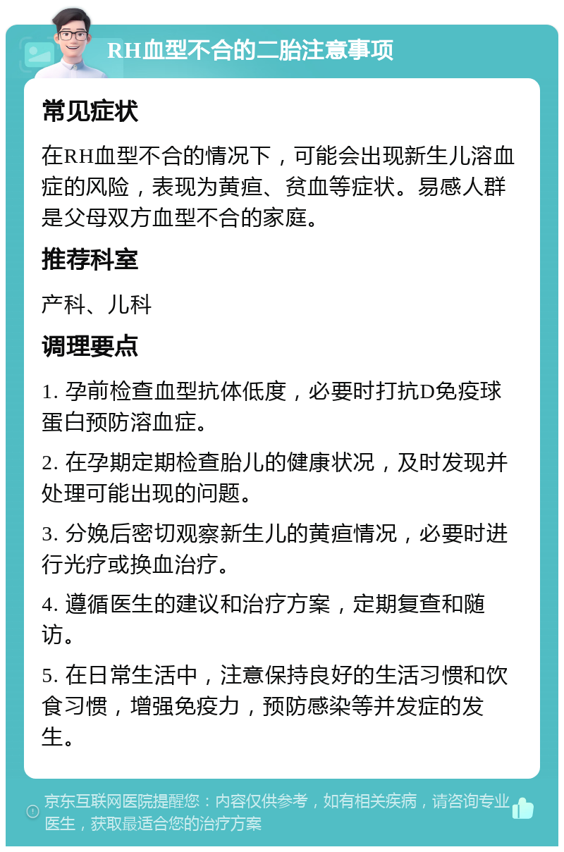 RH血型不合的二胎注意事项 常见症状 在RH血型不合的情况下，可能会出现新生儿溶血症的风险，表现为黄疸、贫血等症状。易感人群是父母双方血型不合的家庭。 推荐科室 产科、儿科 调理要点 1. 孕前检查血型抗体低度，必要时打抗D免疫球蛋白预防溶血症。 2. 在孕期定期检查胎儿的健康状况，及时发现并处理可能出现的问题。 3. 分娩后密切观察新生儿的黄疸情况，必要时进行光疗或换血治疗。 4. 遵循医生的建议和治疗方案，定期复查和随访。 5. 在日常生活中，注意保持良好的生活习惯和饮食习惯，增强免疫力，预防感染等并发症的发生。