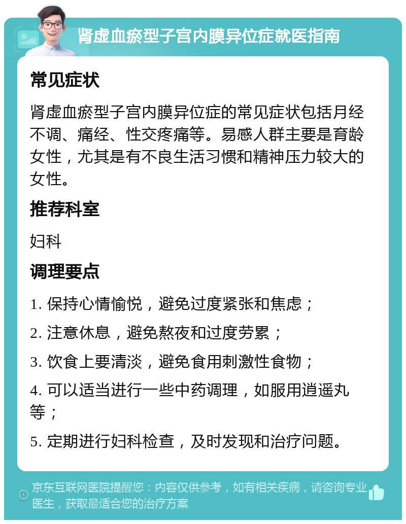 肾虚血瘀型子宫内膜异位症就医指南 常见症状 肾虚血瘀型子宫内膜异位症的常见症状包括月经不调、痛经、性交疼痛等。易感人群主要是育龄女性，尤其是有不良生活习惯和精神压力较大的女性。 推荐科室 妇科 调理要点 1. 保持心情愉悦，避免过度紧张和焦虑； 2. 注意休息，避免熬夜和过度劳累； 3. 饮食上要清淡，避免食用刺激性食物； 4. 可以适当进行一些中药调理，如服用逍遥丸等； 5. 定期进行妇科检查，及时发现和治疗问题。