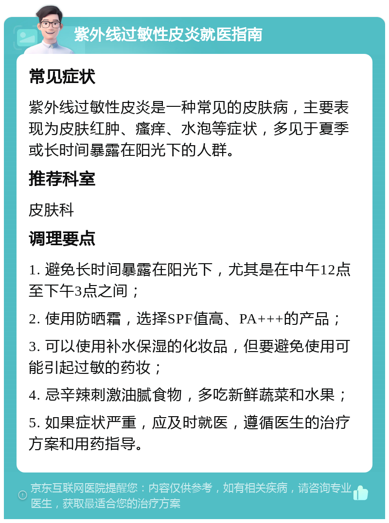 紫外线过敏性皮炎就医指南 常见症状 紫外线过敏性皮炎是一种常见的皮肤病，主要表现为皮肤红肿、瘙痒、水泡等症状，多见于夏季或长时间暴露在阳光下的人群。 推荐科室 皮肤科 调理要点 1. 避免长时间暴露在阳光下，尤其是在中午12点至下午3点之间； 2. 使用防晒霜，选择SPF值高、PA+++的产品； 3. 可以使用补水保湿的化妆品，但要避免使用可能引起过敏的药妆； 4. 忌辛辣刺激油腻食物，多吃新鲜蔬菜和水果； 5. 如果症状严重，应及时就医，遵循医生的治疗方案和用药指导。