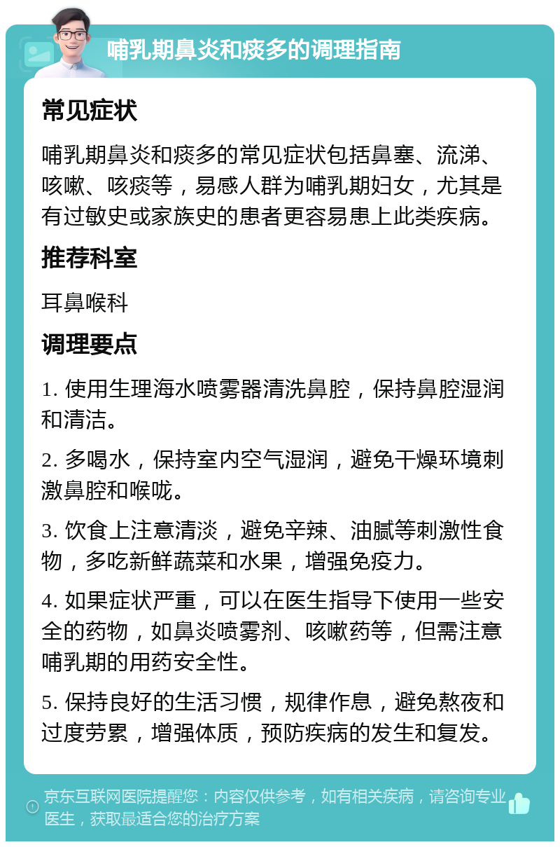 哺乳期鼻炎和痰多的调理指南 常见症状 哺乳期鼻炎和痰多的常见症状包括鼻塞、流涕、咳嗽、咳痰等，易感人群为哺乳期妇女，尤其是有过敏史或家族史的患者更容易患上此类疾病。 推荐科室 耳鼻喉科 调理要点 1. 使用生理海水喷雾器清洗鼻腔，保持鼻腔湿润和清洁。 2. 多喝水，保持室内空气湿润，避免干燥环境刺激鼻腔和喉咙。 3. 饮食上注意清淡，避免辛辣、油腻等刺激性食物，多吃新鲜蔬菜和水果，增强免疫力。 4. 如果症状严重，可以在医生指导下使用一些安全的药物，如鼻炎喷雾剂、咳嗽药等，但需注意哺乳期的用药安全性。 5. 保持良好的生活习惯，规律作息，避免熬夜和过度劳累，增强体质，预防疾病的发生和复发。