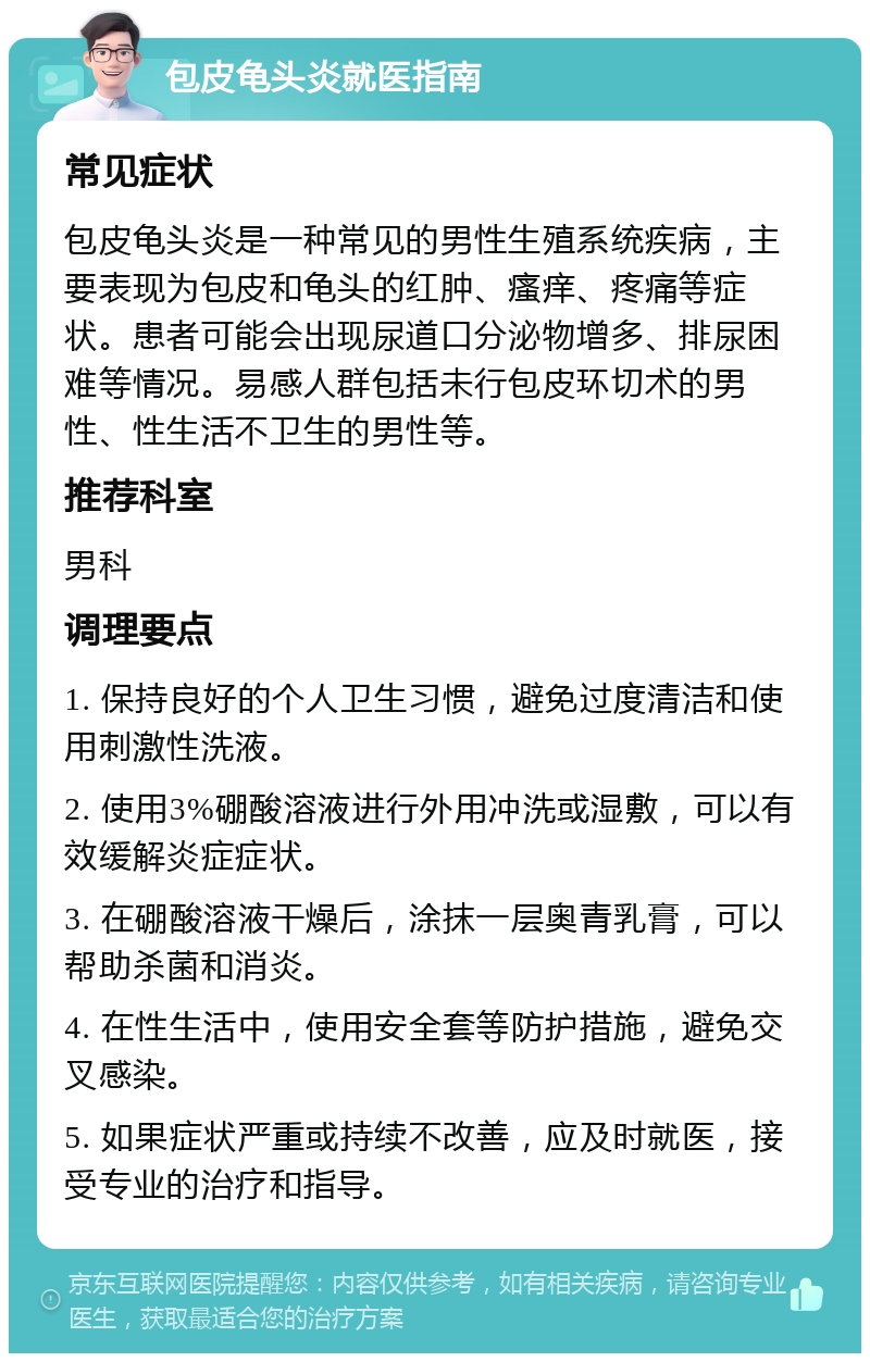 包皮龟头炎就医指南 常见症状 包皮龟头炎是一种常见的男性生殖系统疾病，主要表现为包皮和龟头的红肿、瘙痒、疼痛等症状。患者可能会出现尿道口分泌物增多、排尿困难等情况。易感人群包括未行包皮环切术的男性、性生活不卫生的男性等。 推荐科室 男科 调理要点 1. 保持良好的个人卫生习惯，避免过度清洁和使用刺激性洗液。 2. 使用3%硼酸溶液进行外用冲洗或湿敷，可以有效缓解炎症症状。 3. 在硼酸溶液干燥后，涂抹一层奥青乳膏，可以帮助杀菌和消炎。 4. 在性生活中，使用安全套等防护措施，避免交叉感染。 5. 如果症状严重或持续不改善，应及时就医，接受专业的治疗和指导。