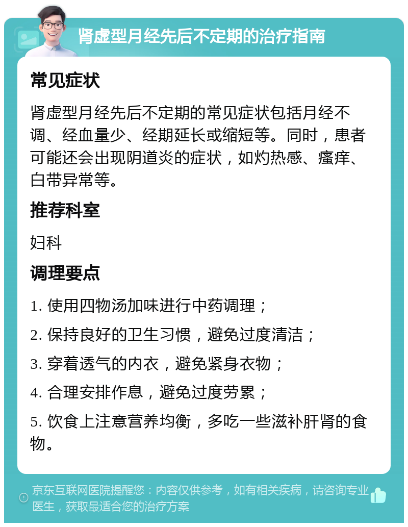 肾虚型月经先后不定期的治疗指南 常见症状 肾虚型月经先后不定期的常见症状包括月经不调、经血量少、经期延长或缩短等。同时，患者可能还会出现阴道炎的症状，如灼热感、瘙痒、白带异常等。 推荐科室 妇科 调理要点 1. 使用四物汤加味进行中药调理； 2. 保持良好的卫生习惯，避免过度清洁； 3. 穿着透气的内衣，避免紧身衣物； 4. 合理安排作息，避免过度劳累； 5. 饮食上注意营养均衡，多吃一些滋补肝肾的食物。