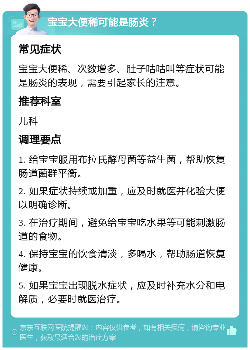 宝宝大便稀可能是肠炎？ 常见症状 宝宝大便稀、次数增多、肚子咕咕叫等症状可能是肠炎的表现，需要引起家长的注意。 推荐科室 儿科 调理要点 1. 给宝宝服用布拉氏酵母菌等益生菌，帮助恢复肠道菌群平衡。 2. 如果症状持续或加重，应及时就医并化验大便以明确诊断。 3. 在治疗期间，避免给宝宝吃水果等可能刺激肠道的食物。 4. 保持宝宝的饮食清淡，多喝水，帮助肠道恢复健康。 5. 如果宝宝出现脱水症状，应及时补充水分和电解质，必要时就医治疗。