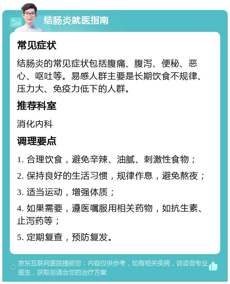 结肠炎就医指南 常见症状 结肠炎的常见症状包括腹痛、腹泻、便秘、恶心、呕吐等。易感人群主要是长期饮食不规律、压力大、免疫力低下的人群。 推荐科室 消化内科 调理要点 1. 合理饮食，避免辛辣、油腻、刺激性食物； 2. 保持良好的生活习惯，规律作息，避免熬夜； 3. 适当运动，增强体质； 4. 如果需要，遵医嘱服用相关药物，如抗生素、止泻药等； 5. 定期复查，预防复发。