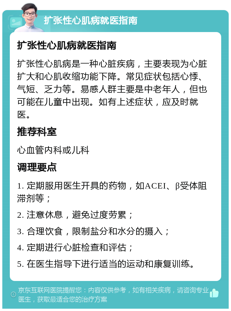 扩张性心肌病就医指南 扩张性心肌病就医指南 扩张性心肌病是一种心脏疾病，主要表现为心脏扩大和心肌收缩功能下降。常见症状包括心悸、气短、乏力等。易感人群主要是中老年人，但也可能在儿童中出现。如有上述症状，应及时就医。 推荐科室 心血管内科或儿科 调理要点 1. 定期服用医生开具的药物，如ACEI、β受体阻滞剂等； 2. 注意休息，避免过度劳累； 3. 合理饮食，限制盐分和水分的摄入； 4. 定期进行心脏检查和评估； 5. 在医生指导下进行适当的运动和康复训练。