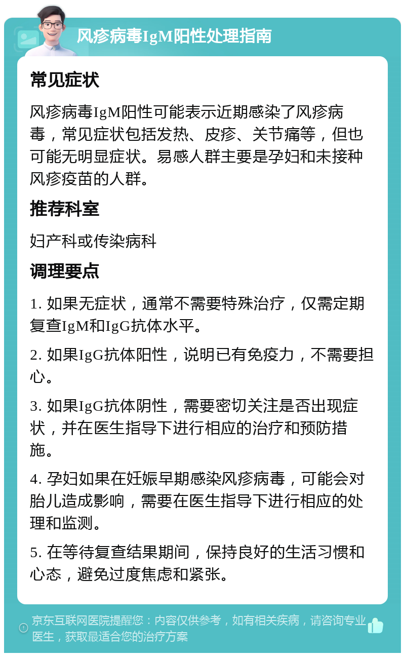 风疹病毒IgM阳性处理指南 常见症状 风疹病毒IgM阳性可能表示近期感染了风疹病毒，常见症状包括发热、皮疹、关节痛等，但也可能无明显症状。易感人群主要是孕妇和未接种风疹疫苗的人群。 推荐科室 妇产科或传染病科 调理要点 1. 如果无症状，通常不需要特殊治疗，仅需定期复查IgM和IgG抗体水平。 2. 如果IgG抗体阳性，说明已有免疫力，不需要担心。 3. 如果IgG抗体阴性，需要密切关注是否出现症状，并在医生指导下进行相应的治疗和预防措施。 4. 孕妇如果在妊娠早期感染风疹病毒，可能会对胎儿造成影响，需要在医生指导下进行相应的处理和监测。 5. 在等待复查结果期间，保持良好的生活习惯和心态，避免过度焦虑和紧张。