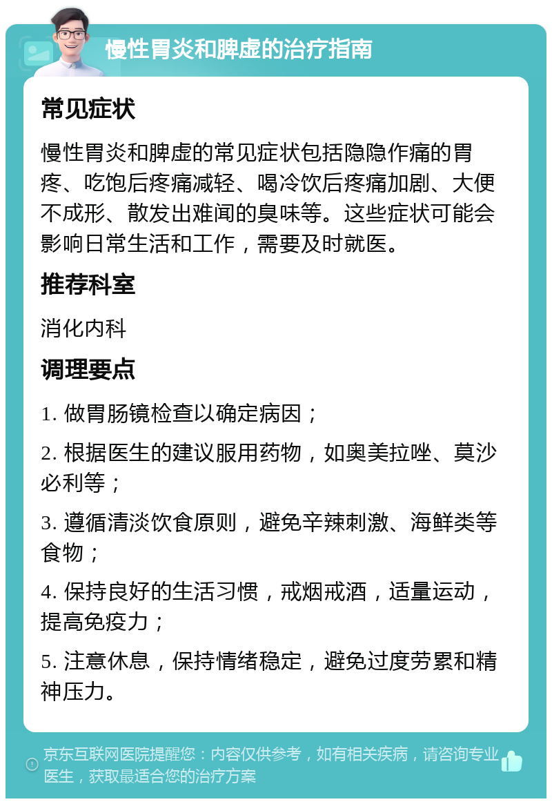 慢性胃炎和脾虚的治疗指南 常见症状 慢性胃炎和脾虚的常见症状包括隐隐作痛的胃疼、吃饱后疼痛减轻、喝冷饮后疼痛加剧、大便不成形、散发出难闻的臭味等。这些症状可能会影响日常生活和工作，需要及时就医。 推荐科室 消化内科 调理要点 1. 做胃肠镜检查以确定病因； 2. 根据医生的建议服用药物，如奥美拉唑、莫沙必利等； 3. 遵循清淡饮食原则，避免辛辣刺激、海鲜类等食物； 4. 保持良好的生活习惯，戒烟戒酒，适量运动，提高免疫力； 5. 注意休息，保持情绪稳定，避免过度劳累和精神压力。