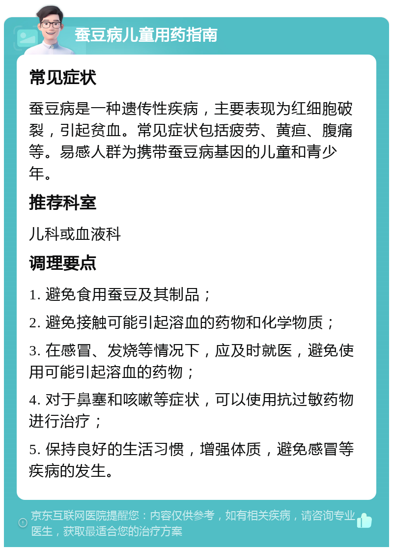 蚕豆病儿童用药指南 常见症状 蚕豆病是一种遗传性疾病，主要表现为红细胞破裂，引起贫血。常见症状包括疲劳、黄疸、腹痛等。易感人群为携带蚕豆病基因的儿童和青少年。 推荐科室 儿科或血液科 调理要点 1. 避免食用蚕豆及其制品； 2. 避免接触可能引起溶血的药物和化学物质； 3. 在感冒、发烧等情况下，应及时就医，避免使用可能引起溶血的药物； 4. 对于鼻塞和咳嗽等症状，可以使用抗过敏药物进行治疗； 5. 保持良好的生活习惯，增强体质，避免感冒等疾病的发生。