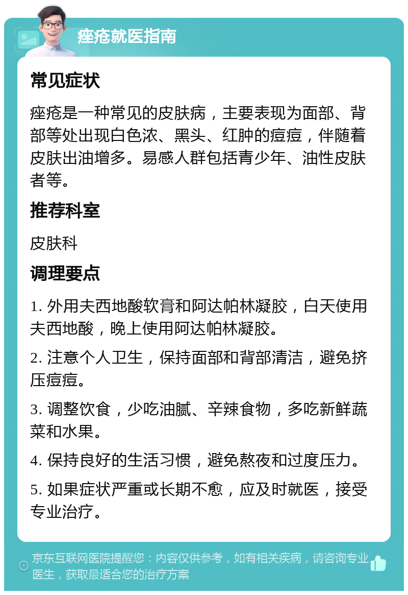 痤疮就医指南 常见症状 痤疮是一种常见的皮肤病，主要表现为面部、背部等处出现白色浓、黑头、红肿的痘痘，伴随着皮肤出油增多。易感人群包括青少年、油性皮肤者等。 推荐科室 皮肤科 调理要点 1. 外用夫西地酸软膏和阿达帕林凝胶，白天使用夫西地酸，晚上使用阿达帕林凝胶。 2. 注意个人卫生，保持面部和背部清洁，避免挤压痘痘。 3. 调整饮食，少吃油腻、辛辣食物，多吃新鲜蔬菜和水果。 4. 保持良好的生活习惯，避免熬夜和过度压力。 5. 如果症状严重或长期不愈，应及时就医，接受专业治疗。