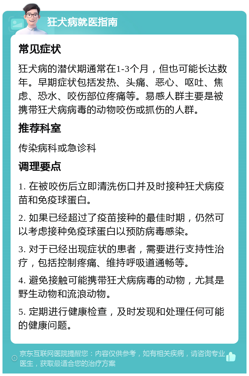 狂犬病就医指南 常见症状 狂犬病的潜伏期通常在1-3个月，但也可能长达数年。早期症状包括发热、头痛、恶心、呕吐、焦虑、恐水、咬伤部位疼痛等。易感人群主要是被携带狂犬病病毒的动物咬伤或抓伤的人群。 推荐科室 传染病科或急诊科 调理要点 1. 在被咬伤后立即清洗伤口并及时接种狂犬病疫苗和免疫球蛋白。 2. 如果已经超过了疫苗接种的最佳时期，仍然可以考虑接种免疫球蛋白以预防病毒感染。 3. 对于已经出现症状的患者，需要进行支持性治疗，包括控制疼痛、维持呼吸道通畅等。 4. 避免接触可能携带狂犬病病毒的动物，尤其是野生动物和流浪动物。 5. 定期进行健康检查，及时发现和处理任何可能的健康问题。