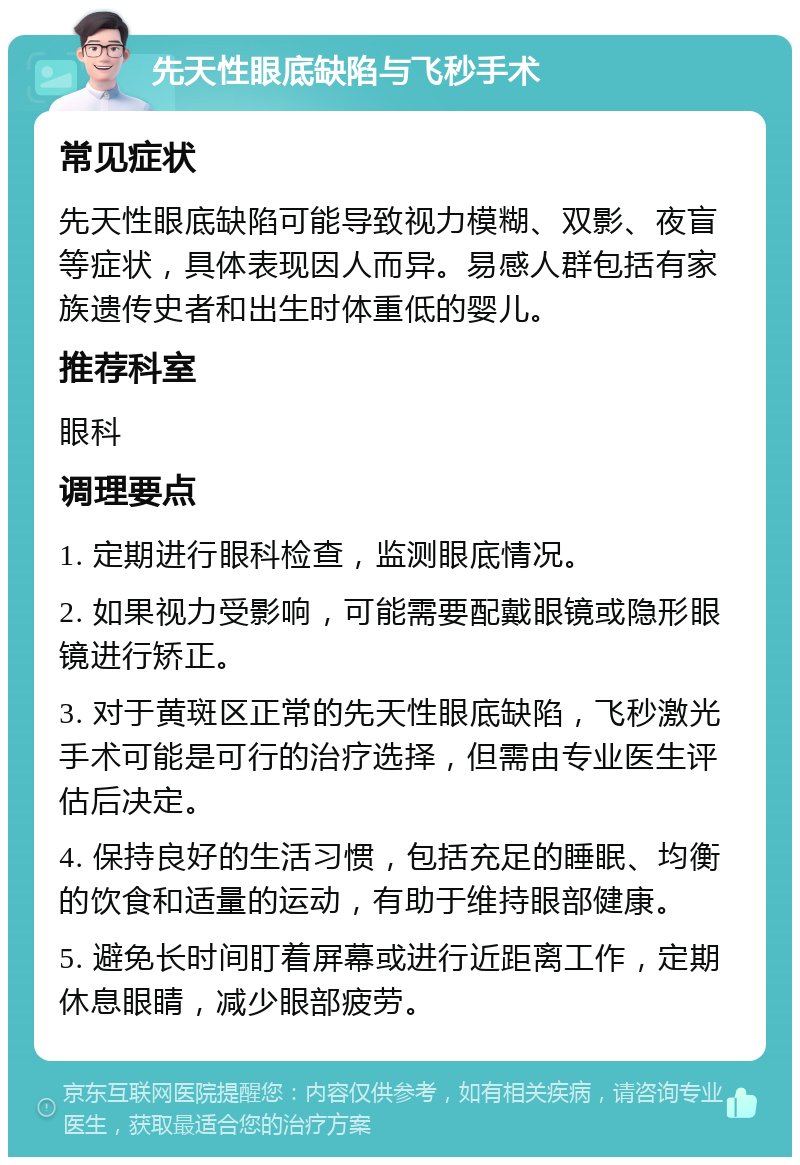 先天性眼底缺陷与飞秒手术 常见症状 先天性眼底缺陷可能导致视力模糊、双影、夜盲等症状，具体表现因人而异。易感人群包括有家族遗传史者和出生时体重低的婴儿。 推荐科室 眼科 调理要点 1. 定期进行眼科检查，监测眼底情况。 2. 如果视力受影响，可能需要配戴眼镜或隐形眼镜进行矫正。 3. 对于黄斑区正常的先天性眼底缺陷，飞秒激光手术可能是可行的治疗选择，但需由专业医生评估后决定。 4. 保持良好的生活习惯，包括充足的睡眠、均衡的饮食和适量的运动，有助于维持眼部健康。 5. 避免长时间盯着屏幕或进行近距离工作，定期休息眼睛，减少眼部疲劳。