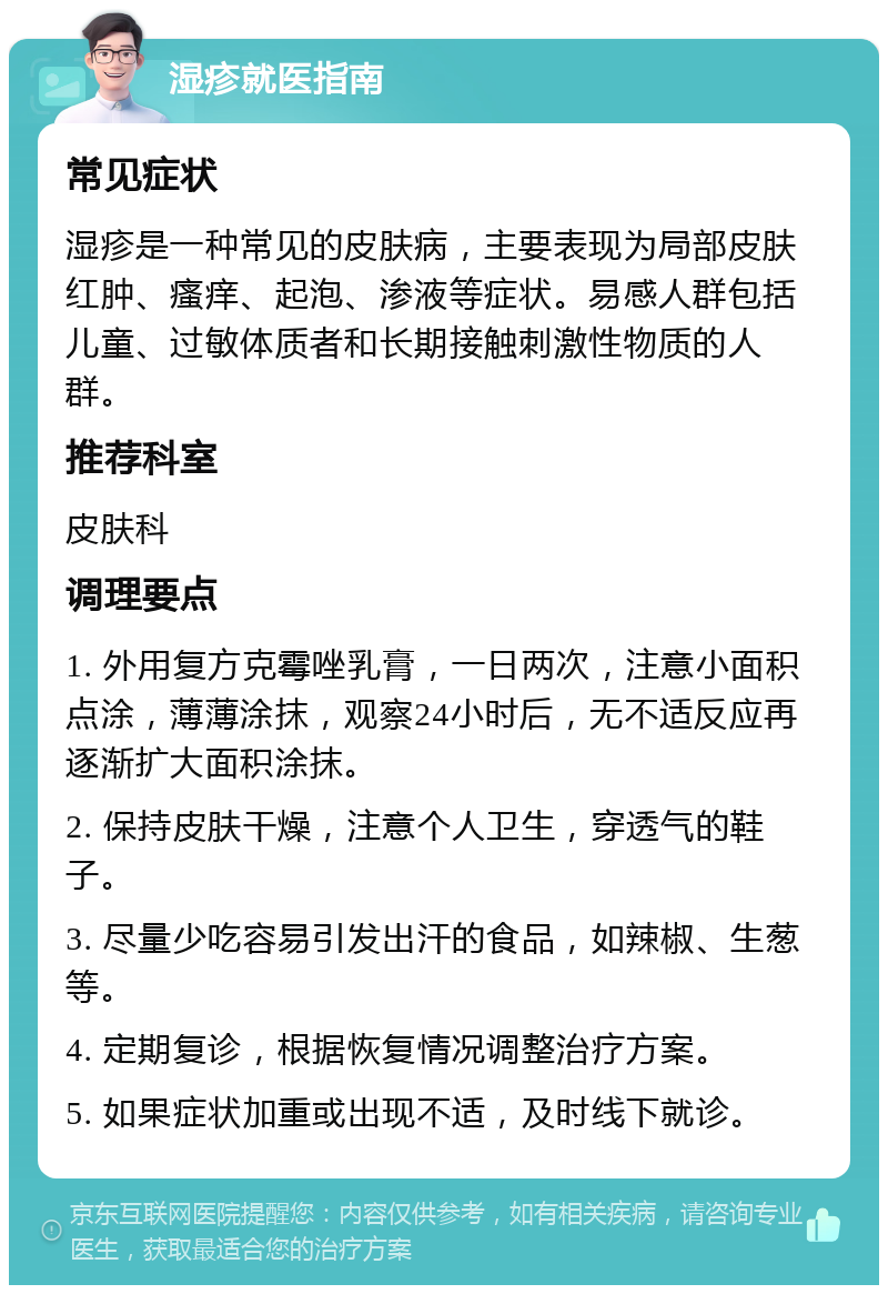 湿疹就医指南 常见症状 湿疹是一种常见的皮肤病，主要表现为局部皮肤红肿、瘙痒、起泡、渗液等症状。易感人群包括儿童、过敏体质者和长期接触刺激性物质的人群。 推荐科室 皮肤科 调理要点 1. 外用复方克霉唑乳膏，一日两次，注意小面积点涂，薄薄涂抹，观察24小时后，无不适反应再逐渐扩大面积涂抹。 2. 保持皮肤干燥，注意个人卫生，穿透气的鞋子。 3. 尽量少吃容易引发出汗的食品，如辣椒、生葱等。 4. 定期复诊，根据恢复情况调整治疗方案。 5. 如果症状加重或出现不适，及时线下就诊。