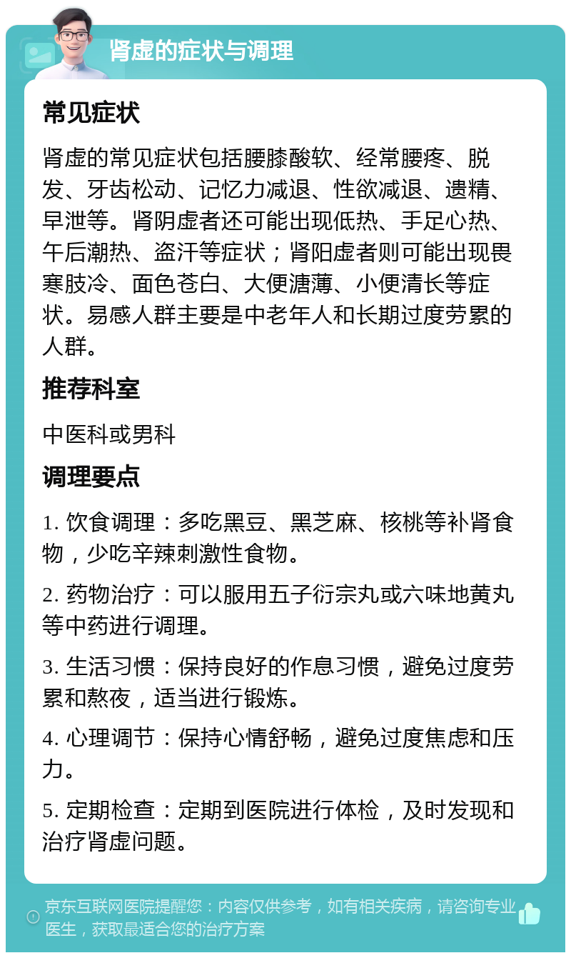 肾虚的症状与调理 常见症状 肾虚的常见症状包括腰膝酸软、经常腰疼、脱发、牙齿松动、记忆力减退、性欲减退、遗精、早泄等。肾阴虚者还可能出现低热、手足心热、午后潮热、盗汗等症状；肾阳虚者则可能出现畏寒肢冷、面色苍白、大便溏薄、小便清长等症状。易感人群主要是中老年人和长期过度劳累的人群。 推荐科室 中医科或男科 调理要点 1. 饮食调理：多吃黑豆、黑芝麻、核桃等补肾食物，少吃辛辣刺激性食物。 2. 药物治疗：可以服用五子衍宗丸或六味地黄丸等中药进行调理。 3. 生活习惯：保持良好的作息习惯，避免过度劳累和熬夜，适当进行锻炼。 4. 心理调节：保持心情舒畅，避免过度焦虑和压力。 5. 定期检查：定期到医院进行体检，及时发现和治疗肾虚问题。