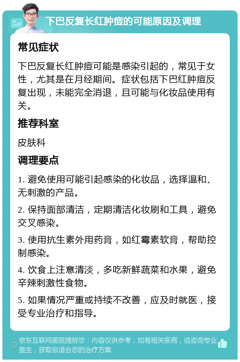 下巴反复长红肿痘的可能原因及调理 常见症状 下巴反复长红肿痘可能是感染引起的，常见于女性，尤其是在月经期间。症状包括下巴红肿痘反复出现，未能完全消退，且可能与化妆品使用有关。 推荐科室 皮肤科 调理要点 1. 避免使用可能引起感染的化妆品，选择温和、无刺激的产品。 2. 保持面部清洁，定期清洁化妆刷和工具，避免交叉感染。 3. 使用抗生素外用药膏，如红霉素软膏，帮助控制感染。 4. 饮食上注意清淡，多吃新鲜蔬菜和水果，避免辛辣刺激性食物。 5. 如果情况严重或持续不改善，应及时就医，接受专业治疗和指导。