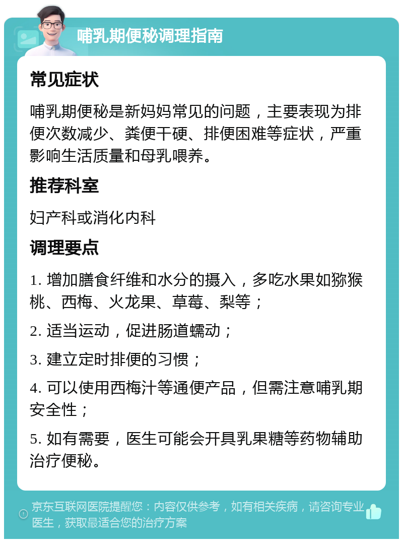 哺乳期便秘调理指南 常见症状 哺乳期便秘是新妈妈常见的问题，主要表现为排便次数减少、粪便干硬、排便困难等症状，严重影响生活质量和母乳喂养。 推荐科室 妇产科或消化内科 调理要点 1. 增加膳食纤维和水分的摄入，多吃水果如猕猴桃、西梅、火龙果、草莓、梨等； 2. 适当运动，促进肠道蠕动； 3. 建立定时排便的习惯； 4. 可以使用西梅汁等通便产品，但需注意哺乳期安全性； 5. 如有需要，医生可能会开具乳果糖等药物辅助治疗便秘。