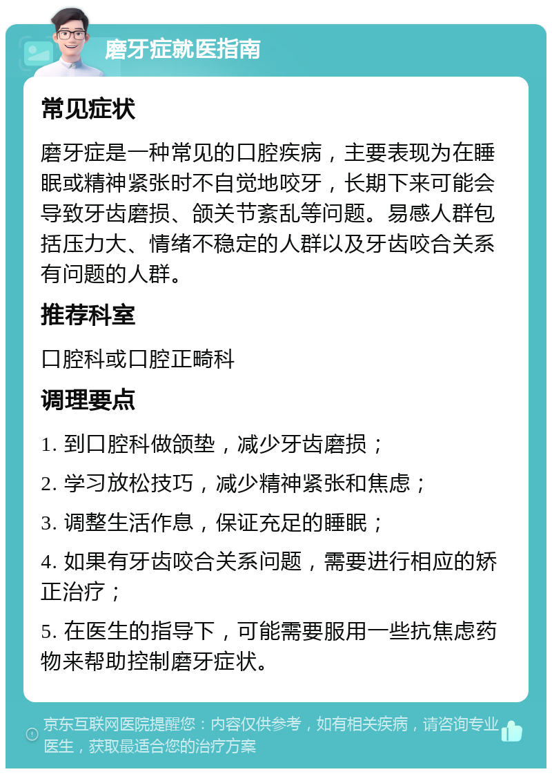 磨牙症就医指南 常见症状 磨牙症是一种常见的口腔疾病，主要表现为在睡眠或精神紧张时不自觉地咬牙，长期下来可能会导致牙齿磨损、颌关节紊乱等问题。易感人群包括压力大、情绪不稳定的人群以及牙齿咬合关系有问题的人群。 推荐科室 口腔科或口腔正畸科 调理要点 1. 到口腔科做颌垫，减少牙齿磨损； 2. 学习放松技巧，减少精神紧张和焦虑； 3. 调整生活作息，保证充足的睡眠； 4. 如果有牙齿咬合关系问题，需要进行相应的矫正治疗； 5. 在医生的指导下，可能需要服用一些抗焦虑药物来帮助控制磨牙症状。