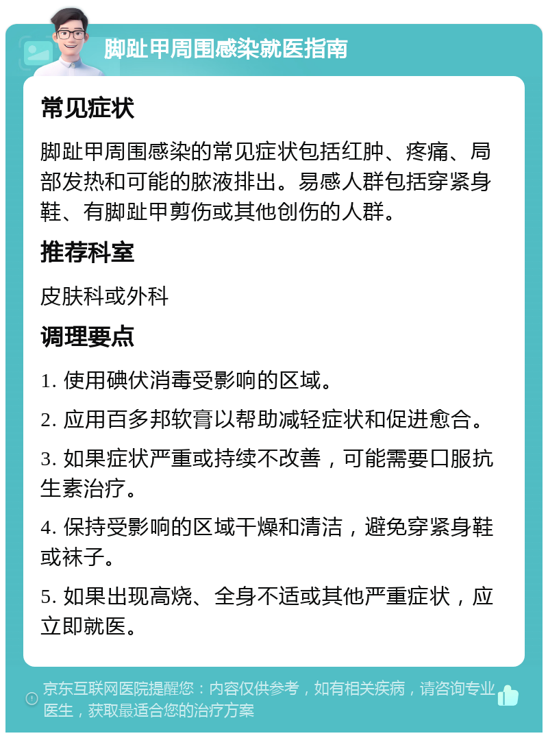 脚趾甲周围感染就医指南 常见症状 脚趾甲周围感染的常见症状包括红肿、疼痛、局部发热和可能的脓液排出。易感人群包括穿紧身鞋、有脚趾甲剪伤或其他创伤的人群。 推荐科室 皮肤科或外科 调理要点 1. 使用碘伏消毒受影响的区域。 2. 应用百多邦软膏以帮助减轻症状和促进愈合。 3. 如果症状严重或持续不改善，可能需要口服抗生素治疗。 4. 保持受影响的区域干燥和清洁，避免穿紧身鞋或袜子。 5. 如果出现高烧、全身不适或其他严重症状，应立即就医。