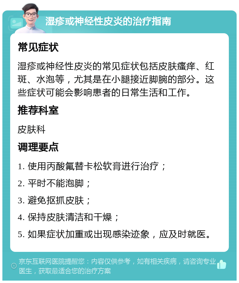 湿疹或神经性皮炎的治疗指南 常见症状 湿疹或神经性皮炎的常见症状包括皮肤瘙痒、红斑、水泡等，尤其是在小腿接近脚腕的部分。这些症状可能会影响患者的日常生活和工作。 推荐科室 皮肤科 调理要点 1. 使用丙酸氟替卡松软膏进行治疗； 2. 平时不能泡脚； 3. 避免抠抓皮肤； 4. 保持皮肤清洁和干燥； 5. 如果症状加重或出现感染迹象，应及时就医。