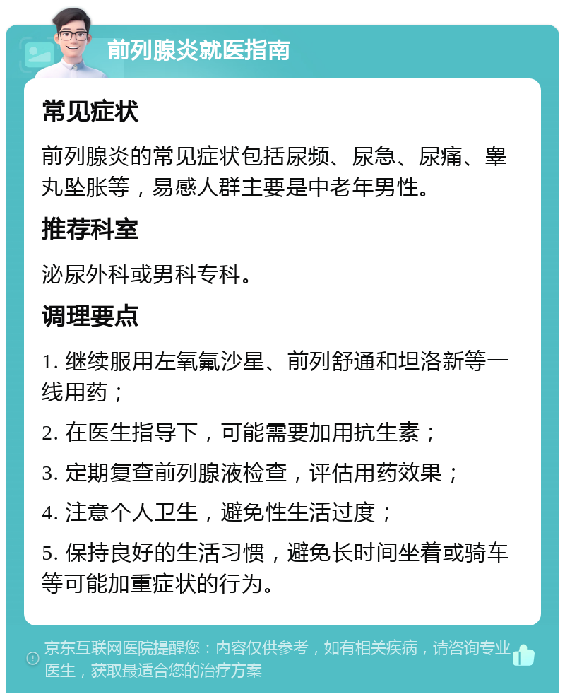 前列腺炎就医指南 常见症状 前列腺炎的常见症状包括尿频、尿急、尿痛、睾丸坠胀等，易感人群主要是中老年男性。 推荐科室 泌尿外科或男科专科。 调理要点 1. 继续服用左氧氟沙星、前列舒通和坦洛新等一线用药； 2. 在医生指导下，可能需要加用抗生素； 3. 定期复查前列腺液检查，评估用药效果； 4. 注意个人卫生，避免性生活过度； 5. 保持良好的生活习惯，避免长时间坐着或骑车等可能加重症状的行为。