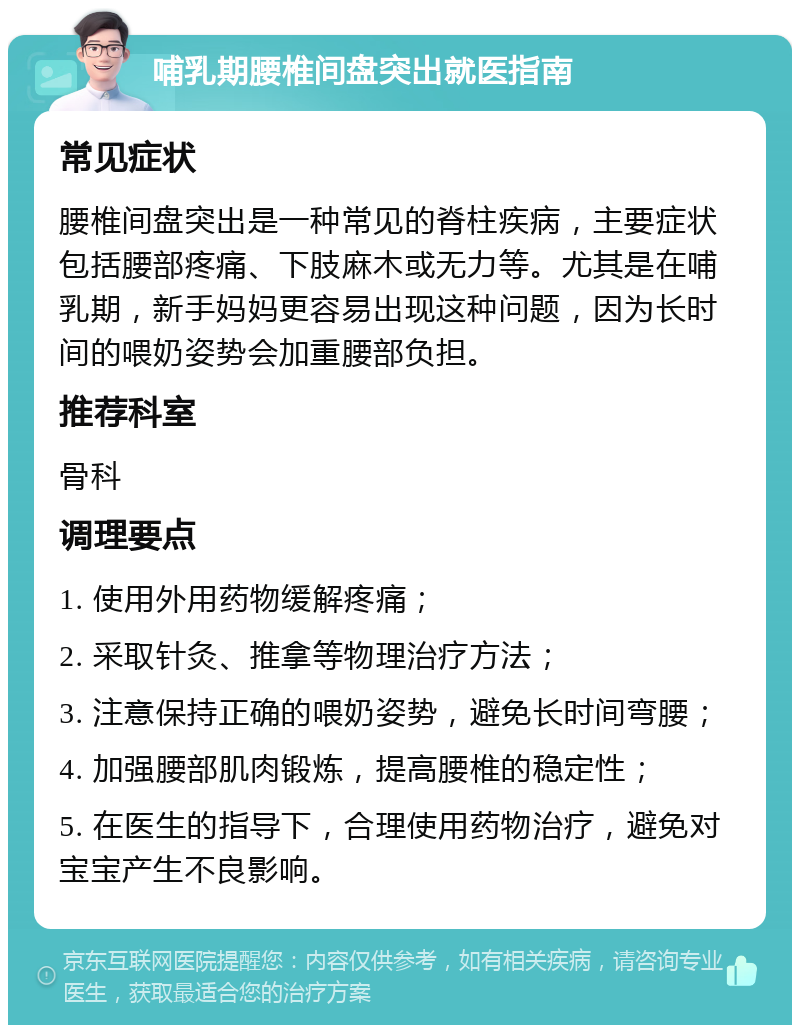 哺乳期腰椎间盘突出就医指南 常见症状 腰椎间盘突出是一种常见的脊柱疾病，主要症状包括腰部疼痛、下肢麻木或无力等。尤其是在哺乳期，新手妈妈更容易出现这种问题，因为长时间的喂奶姿势会加重腰部负担。 推荐科室 骨科 调理要点 1. 使用外用药物缓解疼痛； 2. 采取针灸、推拿等物理治疗方法； 3. 注意保持正确的喂奶姿势，避免长时间弯腰； 4. 加强腰部肌肉锻炼，提高腰椎的稳定性； 5. 在医生的指导下，合理使用药物治疗，避免对宝宝产生不良影响。