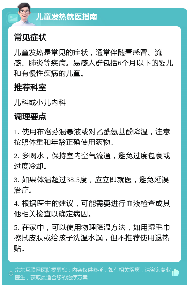 儿童发热就医指南 常见症状 儿童发热是常见的症状，通常伴随着感冒、流感、肺炎等疾病。易感人群包括6个月以下的婴儿和有慢性疾病的儿童。 推荐科室 儿科或小儿内科 调理要点 1. 使用布洛芬混悬液或对乙酰氨基酚降温，注意按照体重和年龄正确使用药物。 2. 多喝水，保持室内空气流通，避免过度包裹或过度冷却。 3. 如果体温超过38.5度，应立即就医，避免延误治疗。 4. 根据医生的建议，可能需要进行血液检查或其他相关检查以确定病因。 5. 在家中，可以使用物理降温方法，如用湿毛巾擦拭皮肤或给孩子洗温水澡，但不推荐使用退热贴。