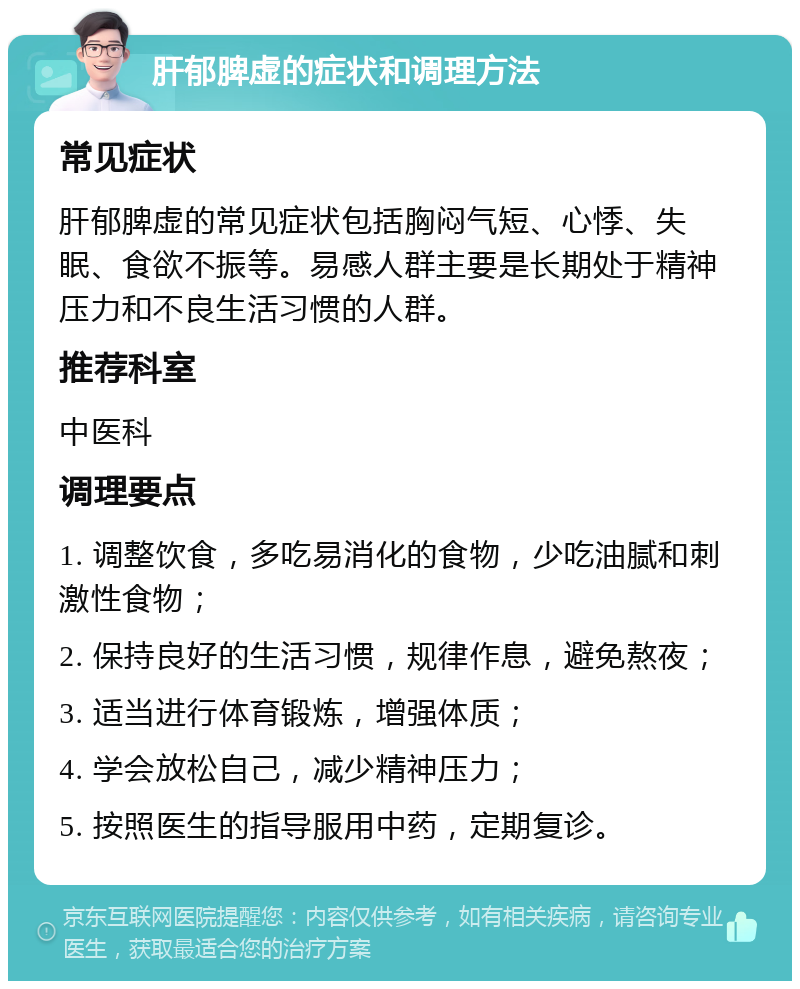 肝郁脾虚的症状和调理方法 常见症状 肝郁脾虚的常见症状包括胸闷气短、心悸、失眠、食欲不振等。易感人群主要是长期处于精神压力和不良生活习惯的人群。 推荐科室 中医科 调理要点 1. 调整饮食，多吃易消化的食物，少吃油腻和刺激性食物； 2. 保持良好的生活习惯，规律作息，避免熬夜； 3. 适当进行体育锻炼，增强体质； 4. 学会放松自己，减少精神压力； 5. 按照医生的指导服用中药，定期复诊。