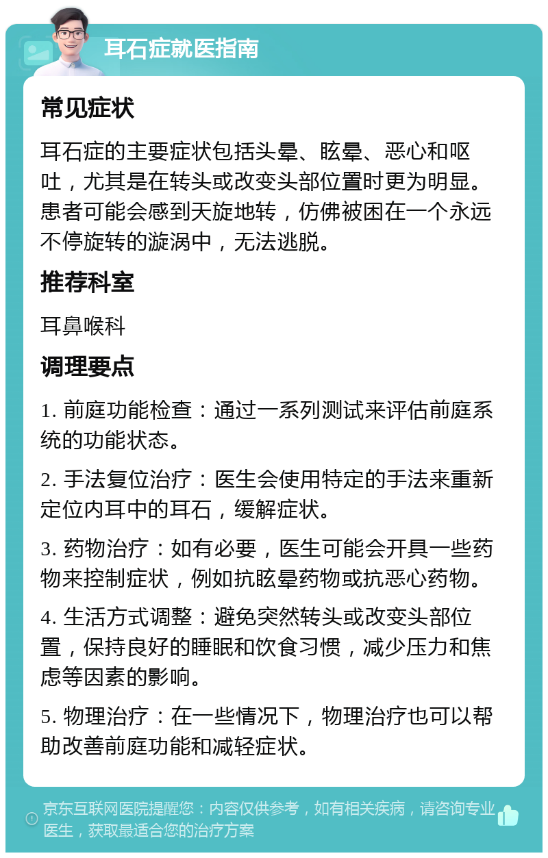 耳石症就医指南 常见症状 耳石症的主要症状包括头晕、眩晕、恶心和呕吐，尤其是在转头或改变头部位置时更为明显。患者可能会感到天旋地转，仿佛被困在一个永远不停旋转的漩涡中，无法逃脱。 推荐科室 耳鼻喉科 调理要点 1. 前庭功能检查：通过一系列测试来评估前庭系统的功能状态。 2. 手法复位治疗：医生会使用特定的手法来重新定位内耳中的耳石，缓解症状。 3. 药物治疗：如有必要，医生可能会开具一些药物来控制症状，例如抗眩晕药物或抗恶心药物。 4. 生活方式调整：避免突然转头或改变头部位置，保持良好的睡眠和饮食习惯，减少压力和焦虑等因素的影响。 5. 物理治疗：在一些情况下，物理治疗也可以帮助改善前庭功能和减轻症状。