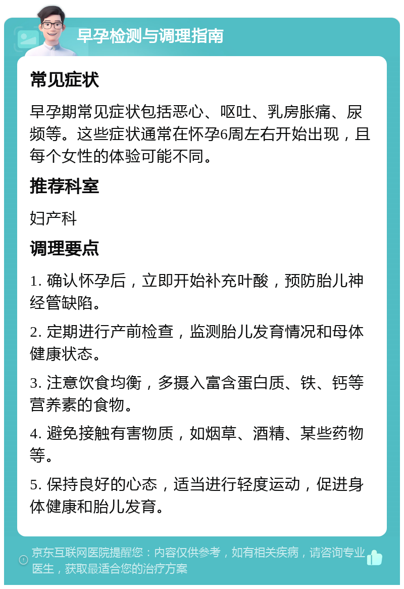 早孕检测与调理指南 常见症状 早孕期常见症状包括恶心、呕吐、乳房胀痛、尿频等。这些症状通常在怀孕6周左右开始出现，且每个女性的体验可能不同。 推荐科室 妇产科 调理要点 1. 确认怀孕后，立即开始补充叶酸，预防胎儿神经管缺陷。 2. 定期进行产前检查，监测胎儿发育情况和母体健康状态。 3. 注意饮食均衡，多摄入富含蛋白质、铁、钙等营养素的食物。 4. 避免接触有害物质，如烟草、酒精、某些药物等。 5. 保持良好的心态，适当进行轻度运动，促进身体健康和胎儿发育。