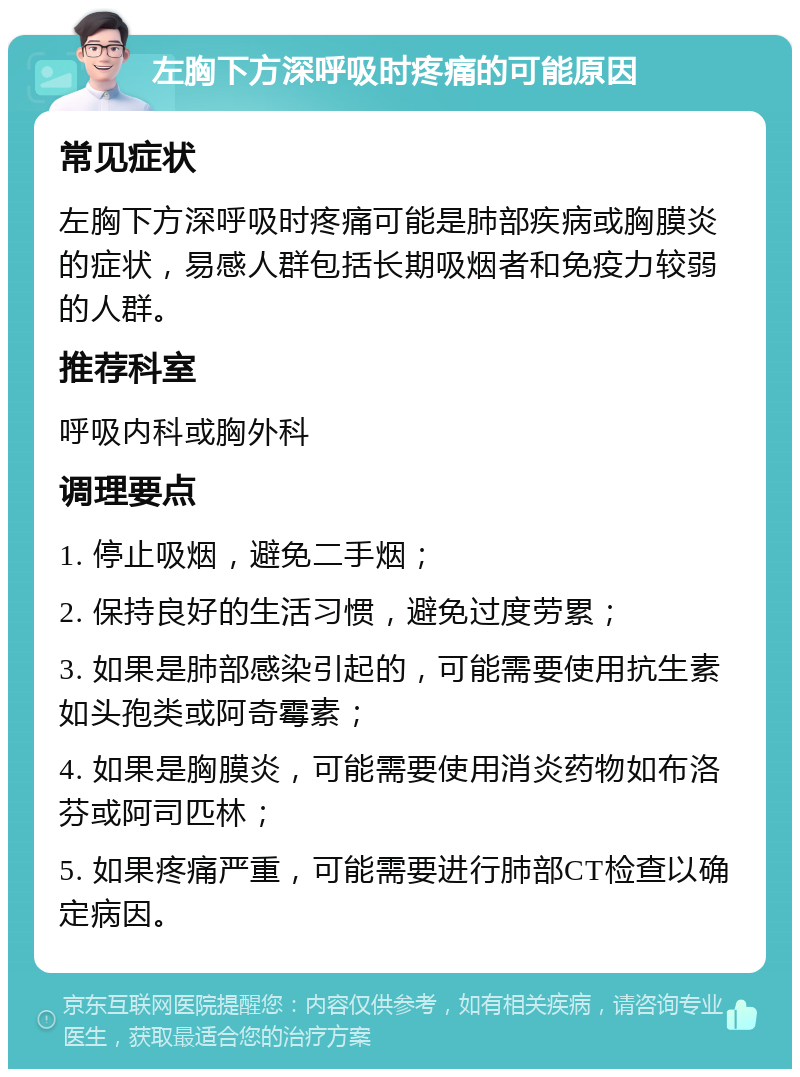 左胸下方深呼吸时疼痛的可能原因 常见症状 左胸下方深呼吸时疼痛可能是肺部疾病或胸膜炎的症状，易感人群包括长期吸烟者和免疫力较弱的人群。 推荐科室 呼吸内科或胸外科 调理要点 1. 停止吸烟，避免二手烟； 2. 保持良好的生活习惯，避免过度劳累； 3. 如果是肺部感染引起的，可能需要使用抗生素如头孢类或阿奇霉素； 4. 如果是胸膜炎，可能需要使用消炎药物如布洛芬或阿司匹林； 5. 如果疼痛严重，可能需要进行肺部CT检查以确定病因。