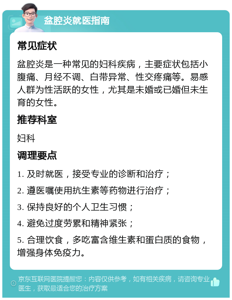 盆腔炎就医指南 常见症状 盆腔炎是一种常见的妇科疾病，主要症状包括小腹痛、月经不调、白带异常、性交疼痛等。易感人群为性活跃的女性，尤其是未婚或已婚但未生育的女性。 推荐科室 妇科 调理要点 1. 及时就医，接受专业的诊断和治疗； 2. 遵医嘱使用抗生素等药物进行治疗； 3. 保持良好的个人卫生习惯； 4. 避免过度劳累和精神紧张； 5. 合理饮食，多吃富含维生素和蛋白质的食物，增强身体免疫力。