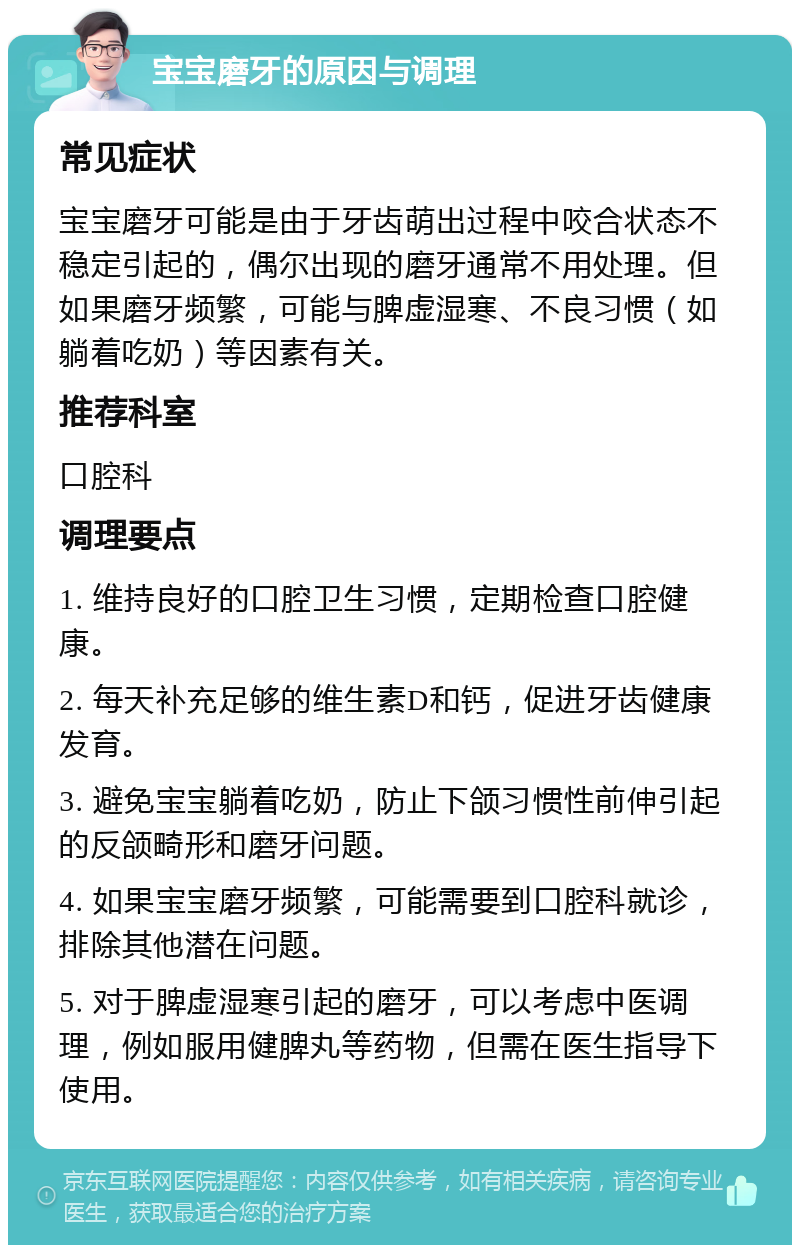 宝宝磨牙的原因与调理 常见症状 宝宝磨牙可能是由于牙齿萌出过程中咬合状态不稳定引起的，偶尔出现的磨牙通常不用处理。但如果磨牙频繁，可能与脾虚湿寒、不良习惯（如躺着吃奶）等因素有关。 推荐科室 口腔科 调理要点 1. 维持良好的口腔卫生习惯，定期检查口腔健康。 2. 每天补充足够的维生素D和钙，促进牙齿健康发育。 3. 避免宝宝躺着吃奶，防止下颌习惯性前伸引起的反颌畸形和磨牙问题。 4. 如果宝宝磨牙频繁，可能需要到口腔科就诊，排除其他潜在问题。 5. 对于脾虚湿寒引起的磨牙，可以考虑中医调理，例如服用健脾丸等药物，但需在医生指导下使用。