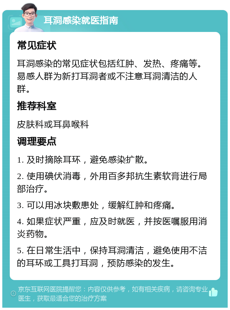 耳洞感染就医指南 常见症状 耳洞感染的常见症状包括红肿、发热、疼痛等。易感人群为新打耳洞者或不注意耳洞清洁的人群。 推荐科室 皮肤科或耳鼻喉科 调理要点 1. 及时摘除耳环，避免感染扩散。 2. 使用碘伏消毒，外用百多邦抗生素软膏进行局部治疗。 3. 可以用冰块敷患处，缓解红肿和疼痛。 4. 如果症状严重，应及时就医，并按医嘱服用消炎药物。 5. 在日常生活中，保持耳洞清洁，避免使用不洁的耳环或工具打耳洞，预防感染的发生。