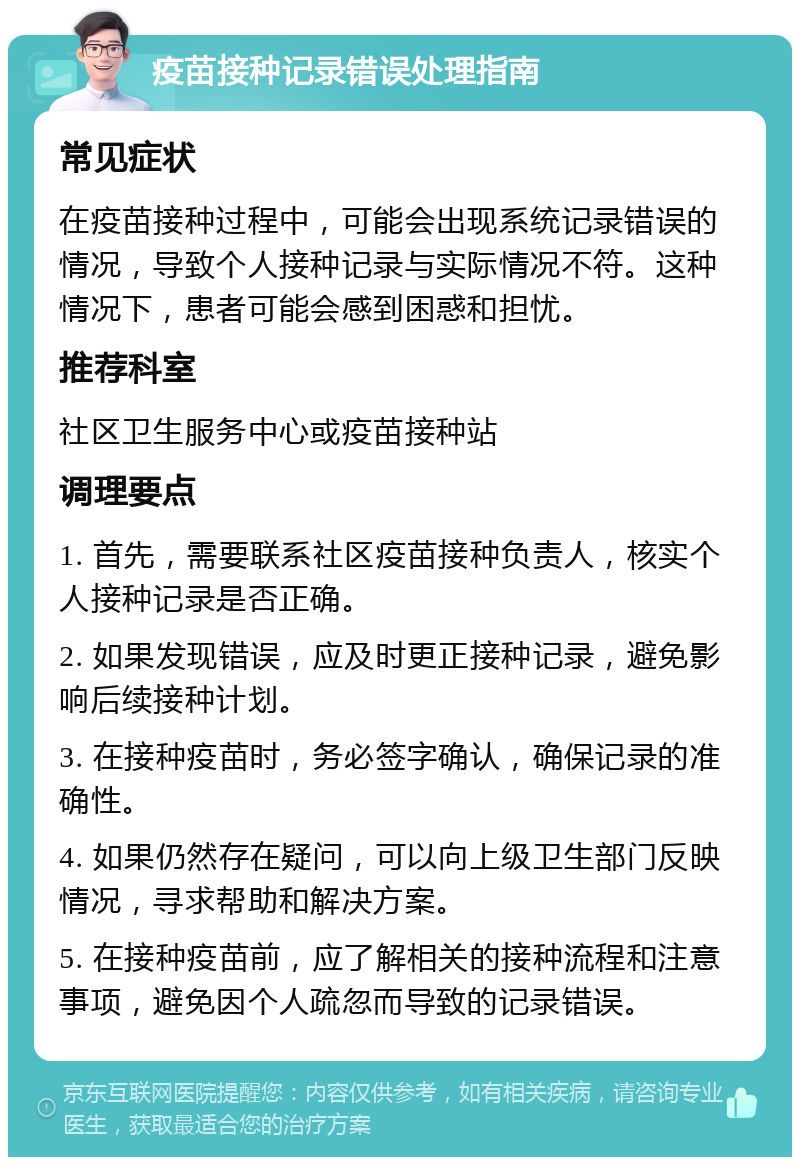 疫苗接种记录错误处理指南 常见症状 在疫苗接种过程中，可能会出现系统记录错误的情况，导致个人接种记录与实际情况不符。这种情况下，患者可能会感到困惑和担忧。 推荐科室 社区卫生服务中心或疫苗接种站 调理要点 1. 首先，需要联系社区疫苗接种负责人，核实个人接种记录是否正确。 2. 如果发现错误，应及时更正接种记录，避免影响后续接种计划。 3. 在接种疫苗时，务必签字确认，确保记录的准确性。 4. 如果仍然存在疑问，可以向上级卫生部门反映情况，寻求帮助和解决方案。 5. 在接种疫苗前，应了解相关的接种流程和注意事项，避免因个人疏忽而导致的记录错误。