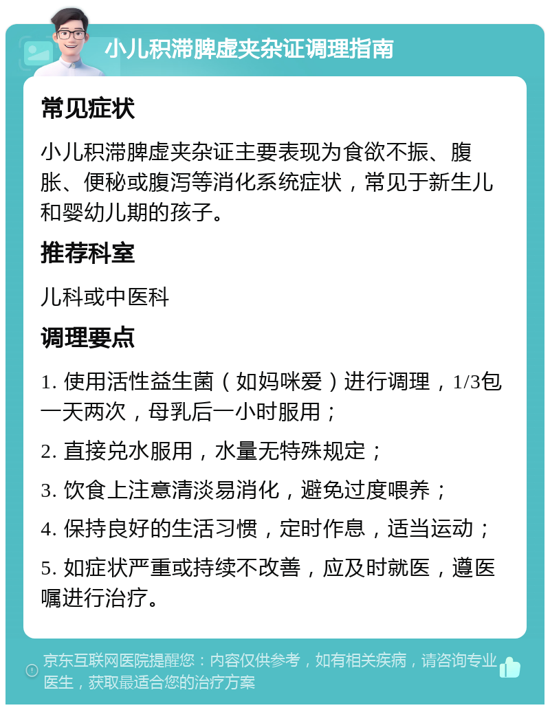 小儿积滞脾虚夹杂证调理指南 常见症状 小儿积滞脾虚夹杂证主要表现为食欲不振、腹胀、便秘或腹泻等消化系统症状，常见于新生儿和婴幼儿期的孩子。 推荐科室 儿科或中医科 调理要点 1. 使用活性益生菌（如妈咪爱）进行调理，1/3包一天两次，母乳后一小时服用； 2. 直接兑水服用，水量无特殊规定； 3. 饮食上注意清淡易消化，避免过度喂养； 4. 保持良好的生活习惯，定时作息，适当运动； 5. 如症状严重或持续不改善，应及时就医，遵医嘱进行治疗。