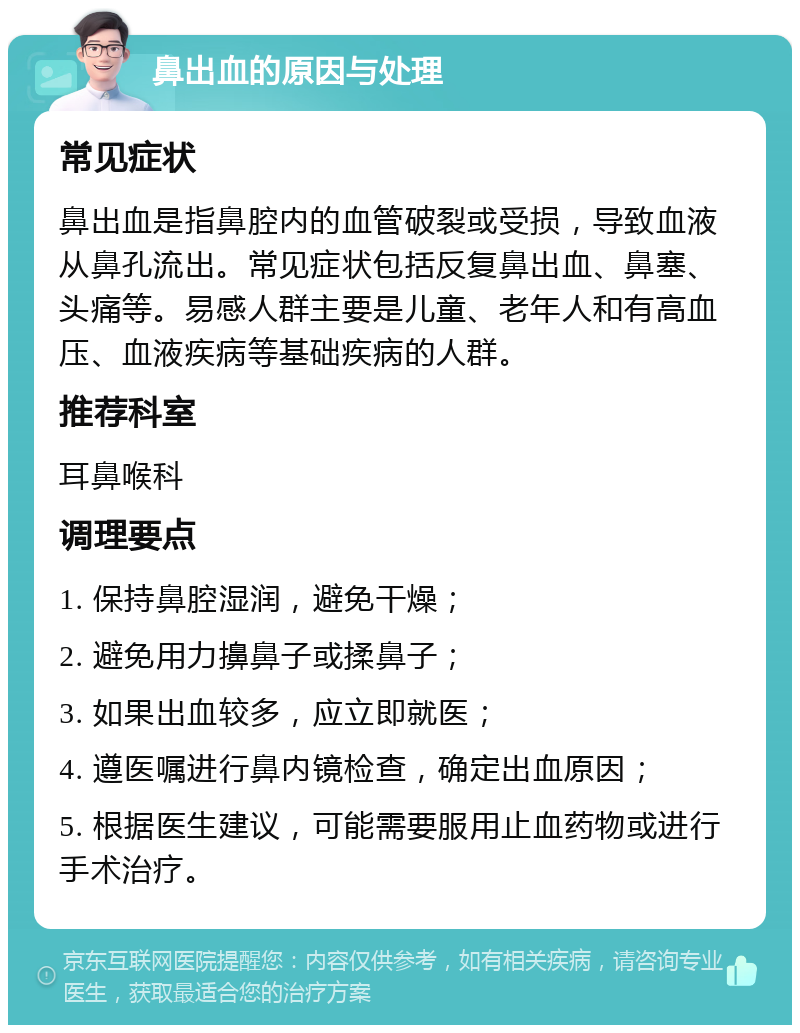 鼻出血的原因与处理 常见症状 鼻出血是指鼻腔内的血管破裂或受损，导致血液从鼻孔流出。常见症状包括反复鼻出血、鼻塞、头痛等。易感人群主要是儿童、老年人和有高血压、血液疾病等基础疾病的人群。 推荐科室 耳鼻喉科 调理要点 1. 保持鼻腔湿润，避免干燥； 2. 避免用力擤鼻子或揉鼻子； 3. 如果出血较多，应立即就医； 4. 遵医嘱进行鼻内镜检查，确定出血原因； 5. 根据医生建议，可能需要服用止血药物或进行手术治疗。