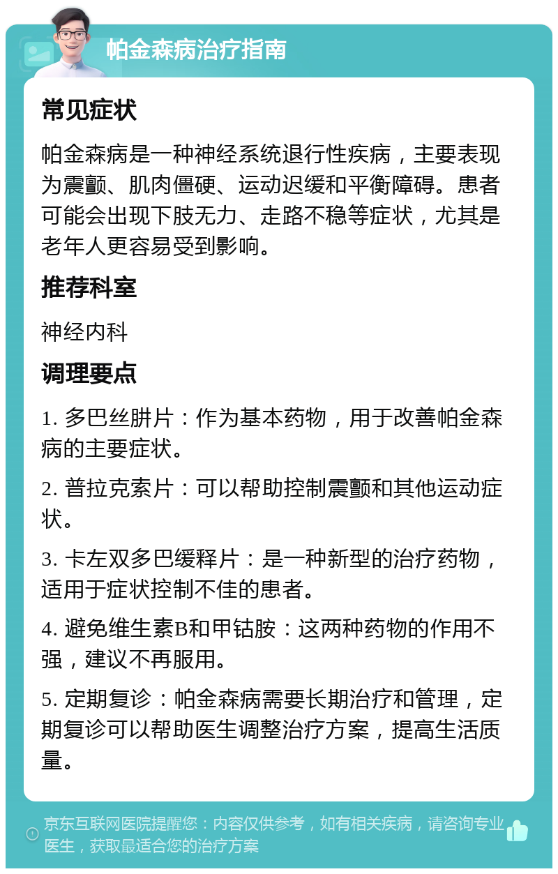 帕金森病治疗指南 常见症状 帕金森病是一种神经系统退行性疾病，主要表现为震颤、肌肉僵硬、运动迟缓和平衡障碍。患者可能会出现下肢无力、走路不稳等症状，尤其是老年人更容易受到影响。 推荐科室 神经内科 调理要点 1. 多巴丝肼片：作为基本药物，用于改善帕金森病的主要症状。 2. 普拉克索片：可以帮助控制震颤和其他运动症状。 3. 卡左双多巴缓释片：是一种新型的治疗药物，适用于症状控制不佳的患者。 4. 避免维生素B和甲钴胺：这两种药物的作用不强，建议不再服用。 5. 定期复诊：帕金森病需要长期治疗和管理，定期复诊可以帮助医生调整治疗方案，提高生活质量。