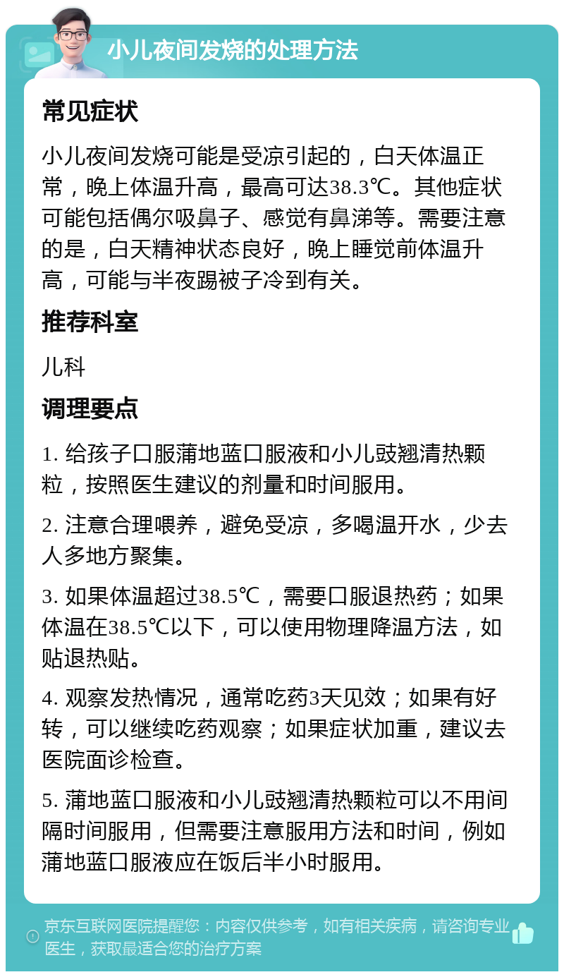 小儿夜间发烧的处理方法 常见症状 小儿夜间发烧可能是受凉引起的，白天体温正常，晚上体温升高，最高可达38.3℃。其他症状可能包括偶尔吸鼻子、感觉有鼻涕等。需要注意的是，白天精神状态良好，晚上睡觉前体温升高，可能与半夜踢被子冷到有关。 推荐科室 儿科 调理要点 1. 给孩子口服蒲地蓝口服液和小儿豉翘清热颗粒，按照医生建议的剂量和时间服用。 2. 注意合理喂养，避免受凉，多喝温开水，少去人多地方聚集。 3. 如果体温超过38.5℃，需要口服退热药；如果体温在38.5℃以下，可以使用物理降温方法，如贴退热贴。 4. 观察发热情况，通常吃药3天见效；如果有好转，可以继续吃药观察；如果症状加重，建议去医院面诊检查。 5. 蒲地蓝口服液和小儿豉翘清热颗粒可以不用间隔时间服用，但需要注意服用方法和时间，例如蒲地蓝口服液应在饭后半小时服用。