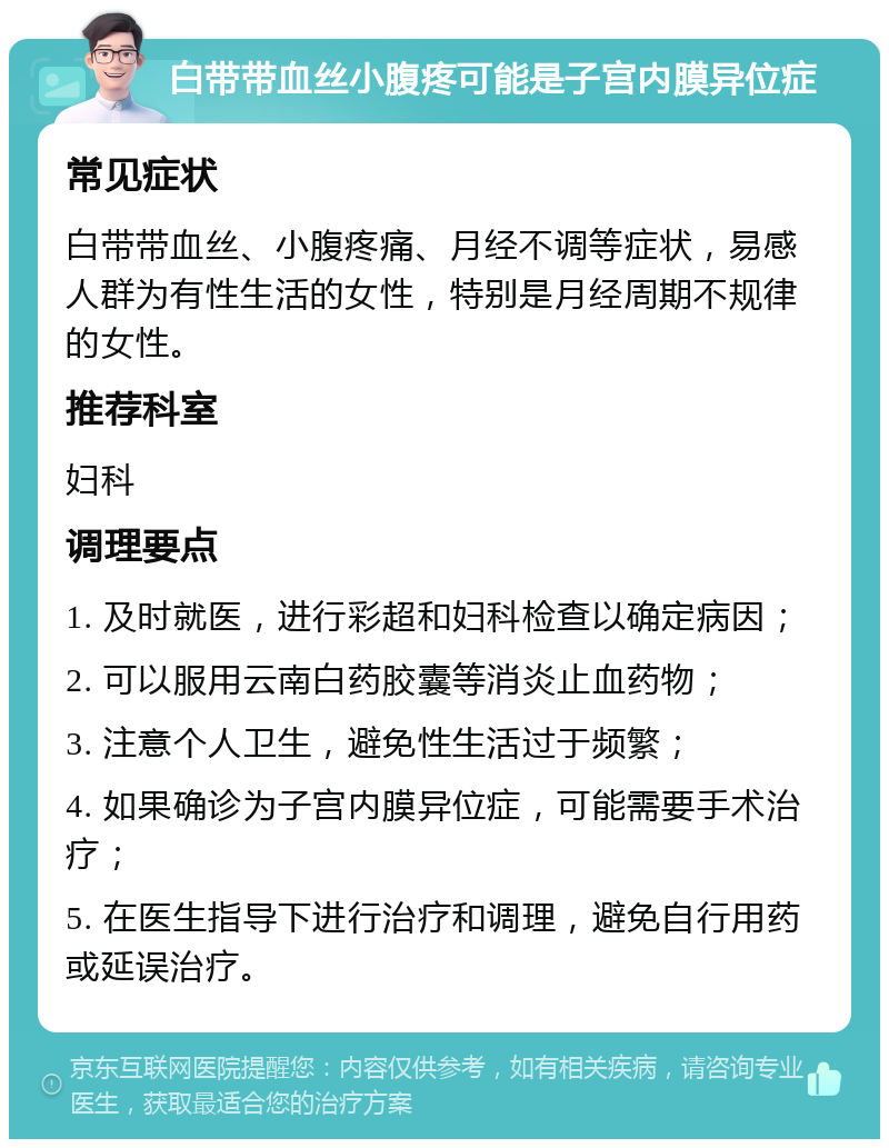 白带带血丝小腹疼可能是子宫内膜异位症 常见症状 白带带血丝、小腹疼痛、月经不调等症状，易感人群为有性生活的女性，特别是月经周期不规律的女性。 推荐科室 妇科 调理要点 1. 及时就医，进行彩超和妇科检查以确定病因； 2. 可以服用云南白药胶囊等消炎止血药物； 3. 注意个人卫生，避免性生活过于频繁； 4. 如果确诊为子宫内膜异位症，可能需要手术治疗； 5. 在医生指导下进行治疗和调理，避免自行用药或延误治疗。