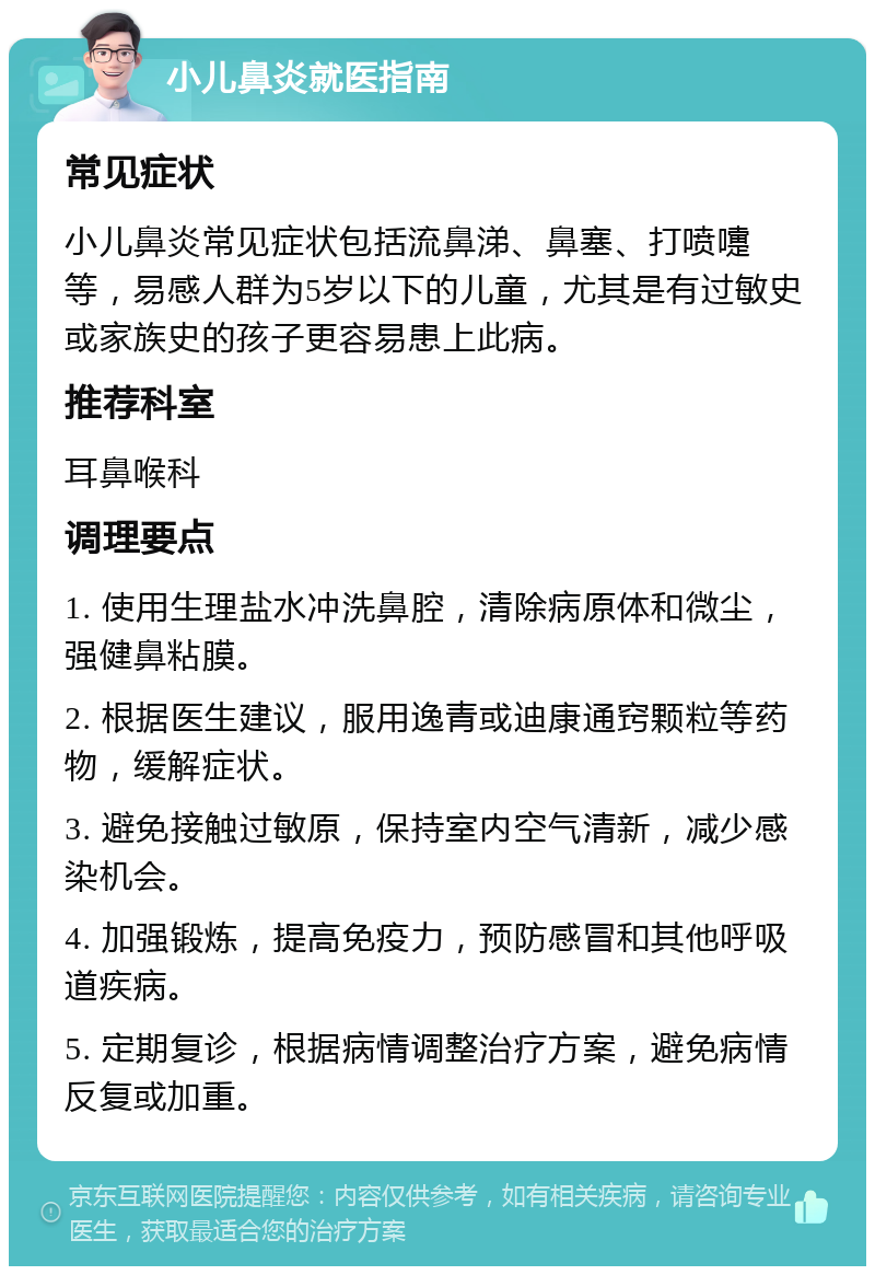 小儿鼻炎就医指南 常见症状 小儿鼻炎常见症状包括流鼻涕、鼻塞、打喷嚏等，易感人群为5岁以下的儿童，尤其是有过敏史或家族史的孩子更容易患上此病。 推荐科室 耳鼻喉科 调理要点 1. 使用生理盐水冲洗鼻腔，清除病原体和微尘，强健鼻粘膜。 2. 根据医生建议，服用逸青或迪康通窍颗粒等药物，缓解症状。 3. 避免接触过敏原，保持室内空气清新，减少感染机会。 4. 加强锻炼，提高免疫力，预防感冒和其他呼吸道疾病。 5. 定期复诊，根据病情调整治疗方案，避免病情反复或加重。