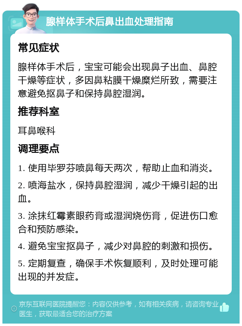 腺样体手术后鼻出血处理指南 常见症状 腺样体手术后，宝宝可能会出现鼻子出血、鼻腔干燥等症状，多因鼻粘膜干燥糜烂所致，需要注意避免抠鼻子和保持鼻腔湿润。 推荐科室 耳鼻喉科 调理要点 1. 使用毕罗芬喷鼻每天两次，帮助止血和消炎。 2. 喷海盐水，保持鼻腔湿润，减少干燥引起的出血。 3. 涂抹红霉素眼药膏或湿润烧伤膏，促进伤口愈合和预防感染。 4. 避免宝宝抠鼻子，减少对鼻腔的刺激和损伤。 5. 定期复查，确保手术恢复顺利，及时处理可能出现的并发症。