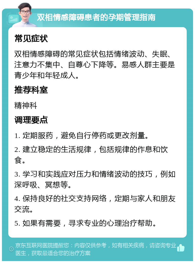 双相情感障碍患者的孕期管理指南 常见症状 双相情感障碍的常见症状包括情绪波动、失眠、注意力不集中、自尊心下降等。易感人群主要是青少年和年轻成人。 推荐科室 精神科 调理要点 1. 定期服药，避免自行停药或更改剂量。 2. 建立稳定的生活规律，包括规律的作息和饮食。 3. 学习和实践应对压力和情绪波动的技巧，例如深呼吸、冥想等。 4. 保持良好的社交支持网络，定期与家人和朋友交流。 5. 如果有需要，寻求专业的心理治疗帮助。