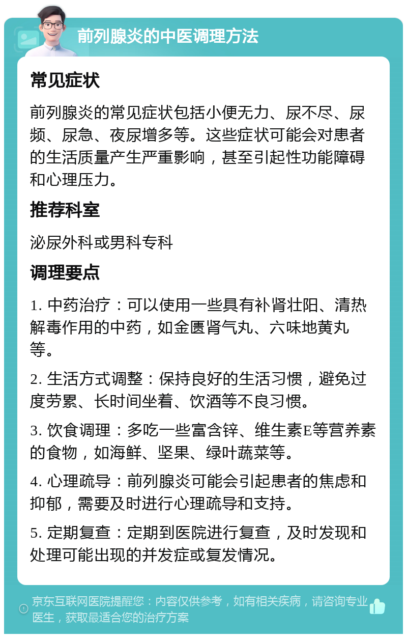 前列腺炎的中医调理方法 常见症状 前列腺炎的常见症状包括小便无力、尿不尽、尿频、尿急、夜尿增多等。这些症状可能会对患者的生活质量产生严重影响，甚至引起性功能障碍和心理压力。 推荐科室 泌尿外科或男科专科 调理要点 1. 中药治疗：可以使用一些具有补肾壮阳、清热解毒作用的中药，如金匮肾气丸、六味地黄丸等。 2. 生活方式调整：保持良好的生活习惯，避免过度劳累、长时间坐着、饮酒等不良习惯。 3. 饮食调理：多吃一些富含锌、维生素E等营养素的食物，如海鲜、坚果、绿叶蔬菜等。 4. 心理疏导：前列腺炎可能会引起患者的焦虑和抑郁，需要及时进行心理疏导和支持。 5. 定期复查：定期到医院进行复查，及时发现和处理可能出现的并发症或复发情况。